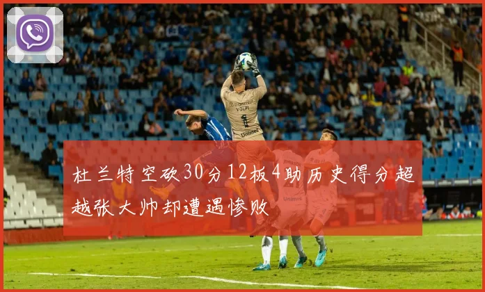 杜兰特空砍30分12板4助历史得分超越张大帅却遭遇惨败