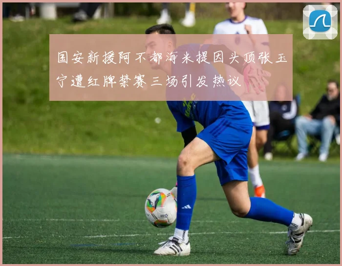 国安新援阿不都海米提因头顶张玉宁遭红牌禁赛三场引发热议