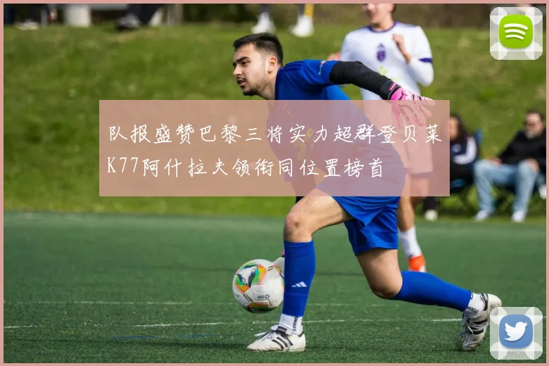 队报盛赞巴黎三将实力超群登贝莱K77阿什拉夫领衔同位置榜首