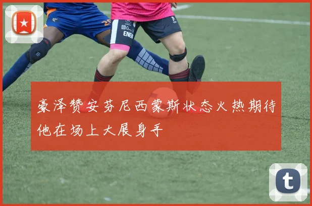 豪泽赞安芬尼西蒙斯状态火热期待他在场上大展身手
