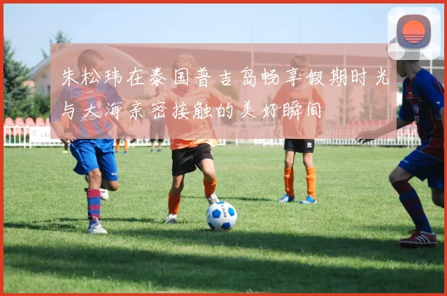 朱松玮在泰国普吉岛畅享假期时光与大海亲密接触的美好瞬间