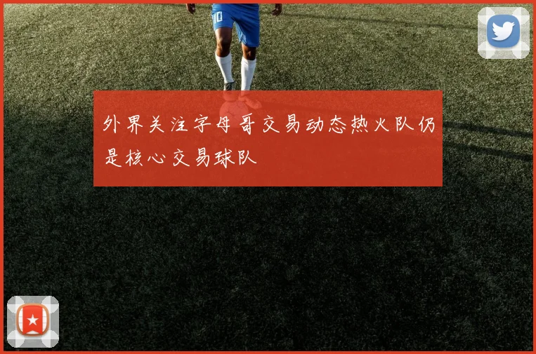 外界关注字母哥交易动态热火队仍是核心交易球队