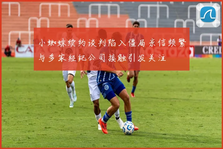 小蜘蛛续约谈判陷入僵局亲信频繁与多家经纪公司接触引发关注
