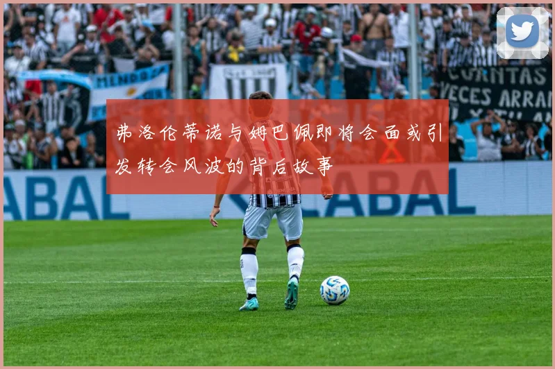 弗洛伦蒂诺与姆巴佩即将会面或引发转会风波的背后故事