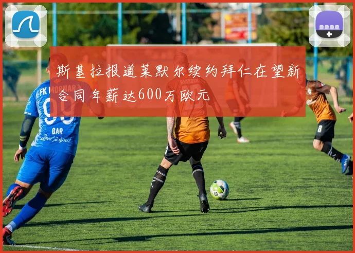 斯基拉报道莱默尔续约拜仁在望新合同年薪达600万欧元