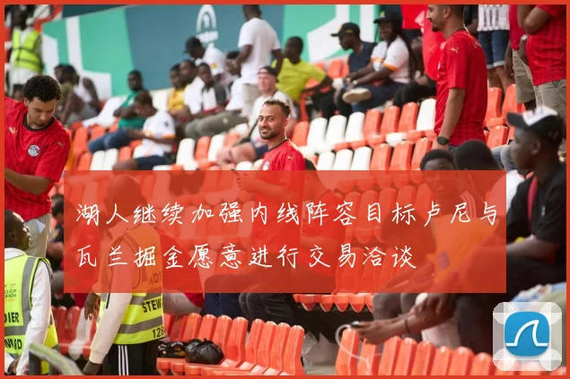 湖人继续加强内线阵容目标卢尼与瓦兰掘金愿意进行交易洽谈