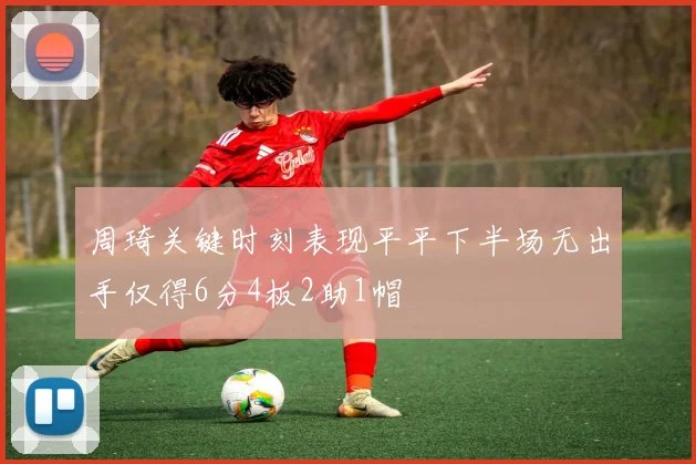 周琦关键时刻表现平平下半场无出手仅得6分4板2助1帽