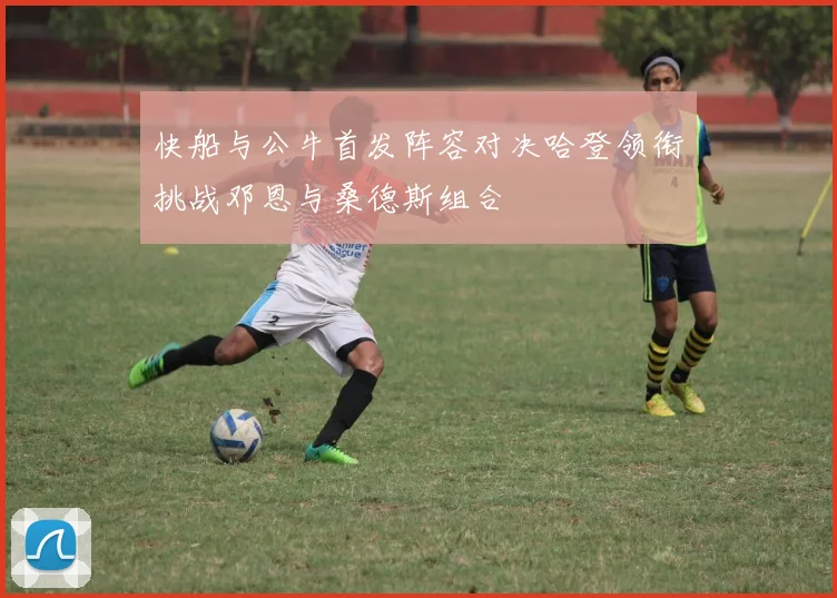 快船与公牛首发阵容对决哈登领衔挑战邓恩与桑德斯组合