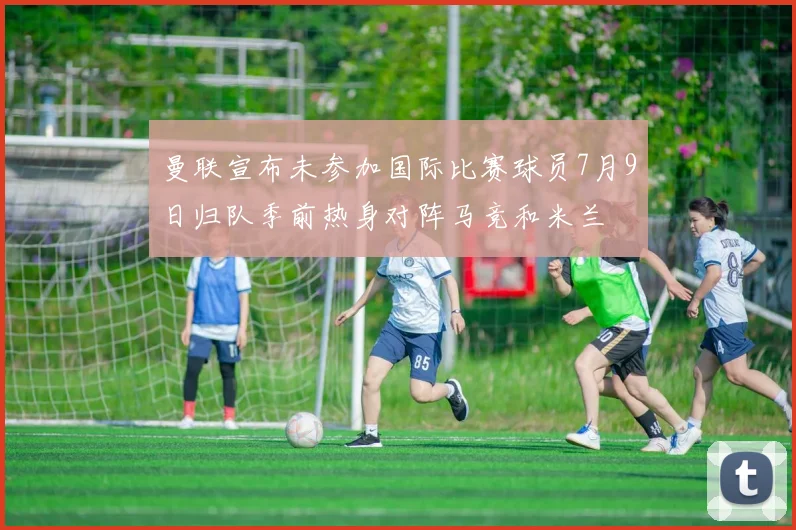 曼联宣布未参加国际比赛球员7月9日归队季前热身对阵马竞和米兰