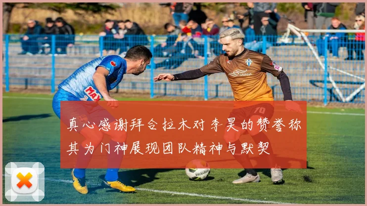 真心感谢拜合拉木对李昊的赞誉称其为门神展现团队精神与默契